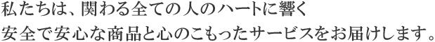 私たちは、関わる全ての人のハートに響く
安全で安心な商品と心のこもったサービスをお届けします。